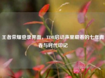 王者荣耀登录界面，TIMI启动声里藏着的七年青春与时代印记