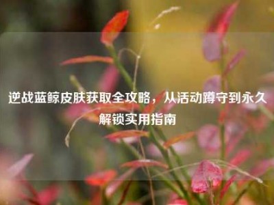 逆战蓝鲸皮肤获取全攻略，从活动蹲守到永久解锁实用指南
