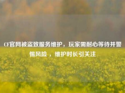 CF官网被盗致服务维护，玩家需耐心等待并警惕风险 ，维护时长引关注