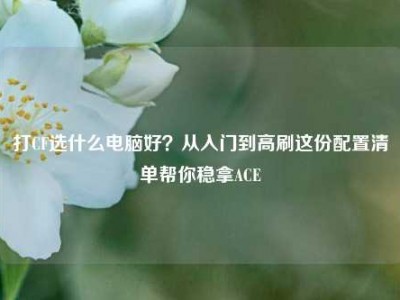 打CF选什么电脑好？从入门到高刷这份配置清单帮你稳拿ACE