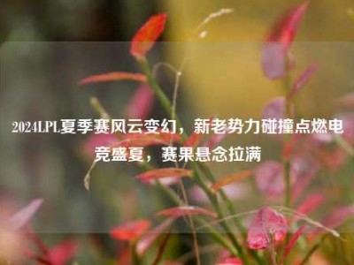 2024LPL夏季赛风云变幻，新老势力碰撞点燃电竞盛夏，赛果悬念拉满