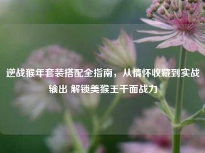 逆战猴年套装搭配全指南，从情怀收藏到实战输出 解锁美猴王千面战力