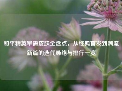 和平精英军需皮肤全盘点，从经典首发到潮流新篇的迭代脉络与排行一览
