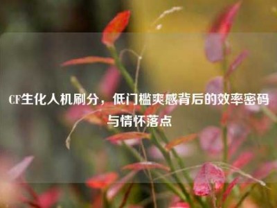 CF生化人机刷分，低门槛爽感背后的效率密码与情怀落点