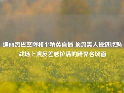 迪丽热巴空降和平精英直播 顶流美人撞进吃鸡战场上演反差感拉满的跨界名场面