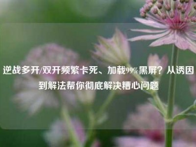 逆战多开/双开频繁卡死、加载99%黑屏？从诱因到解法帮你彻底解决糟心问题