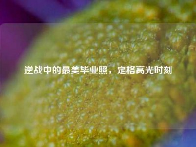 逆战中的最美毕业照，定格高光时刻