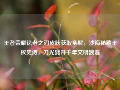 王者荣耀法老之刃皮肤获取全解，沙海秘藏王权史诗，刀光劈开千年文明浪漫
