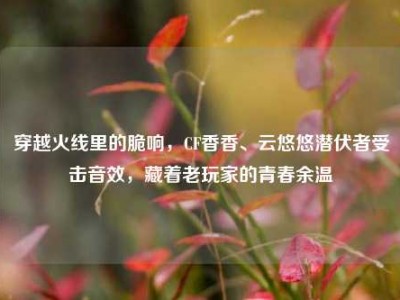 穿越火线里的脆响，CF香香、云悠悠潜伏者受击音效，藏着老玩家的青春余温