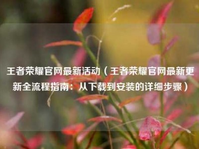 王者荣耀官网最新活动（王者荣耀官网最新更新全流程指南：从下载到安装的详细步骤）