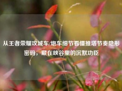 从王者荣耀攻城车/炮车细节看懂推塔节奏隐形密码，藏在峡谷里的沉默功臣