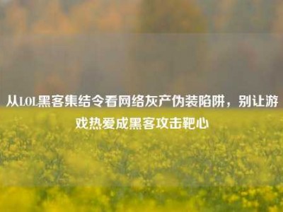 从LOL黑客集结令看网络灰产伪装陷阱，别让游戏热爱成黑客攻击靶心
