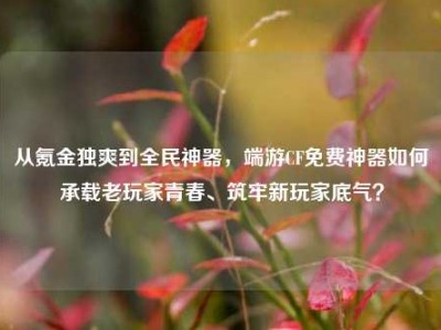 从氪金独爽到全民神器，端游CF免费神器如何承载老玩家青春、筑牢新玩家底气？
