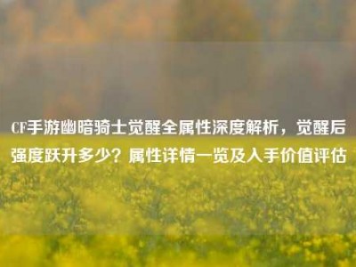CF手游幽暗骑士觉醒全属性深度解析，觉醒后强度跃升多少？属性详情一览及入手价值评估