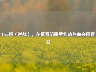 Trap版〈逆战〉，在低音陷阱里炸响热血突围音浪