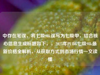 中存在笔误，将七级98k误写为七级甲，结合核心信息生成标题如下，，2025年PUBG七级98k最新价格全解析，从获取方式到市场行情一文读懂