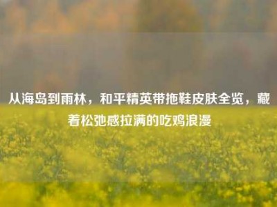 从海岛到雨林，和平精英带拖鞋皮肤全览，藏着松弛感拉满的吃鸡浪漫