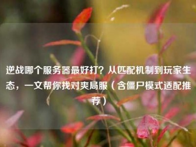 逆战哪个服务器最好打？从匹配机制到玩家生态，一文帮你找对爽局服（含僵尸模式适配推荐）