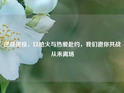 逆战现役，以枪火与热爱赴约，我们邀你共战从未离场