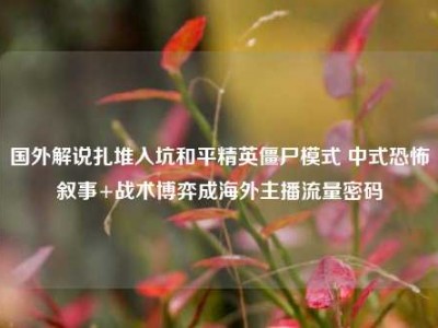 国外解说扎堆入坑和平精英僵尸模式 中式恐怖叙事+战术博弈成海外主播流量密码