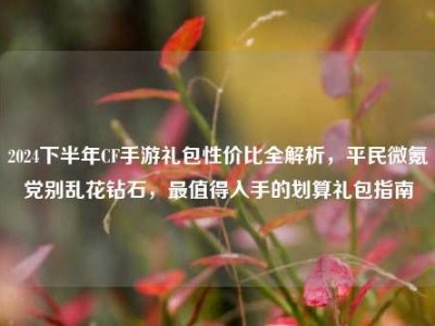 2024下半年CF手游礼包性价比全解析，平民微氪党别乱花钻石，最值得入手的划算礼包指南