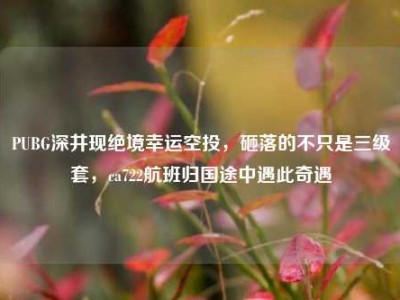 PUBG深井现绝境幸运空投，砸落的不只是三级套，ca722航班归国途中遇此奇遇