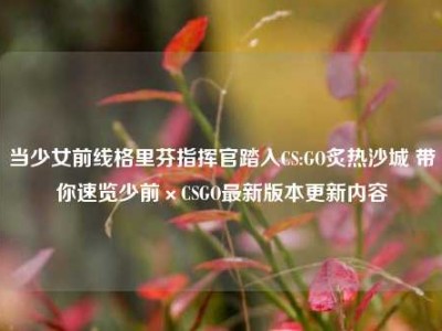 当少女前线格里芬指挥官踏入CS:GO炙热沙城 带你速览少前×CSGO最新版本更新内容