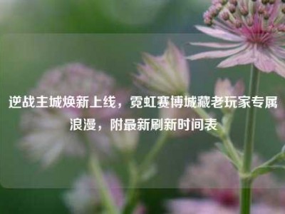 逆战主城焕新上线，霓虹赛博城藏老玩家专属浪漫，附最新刷新时间表
