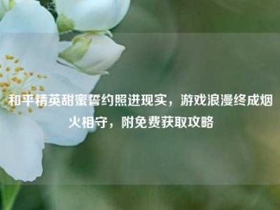 和平精英甜蜜誓约照进现实，游戏浪漫终成烟火相守，附免费获取攻略