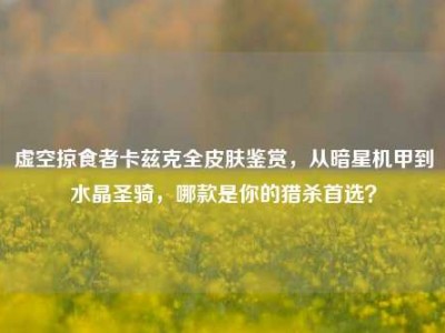虚空掠食者卡兹克全皮肤鉴赏，从暗星机甲到水晶圣骑，哪款是你的猎杀首选？