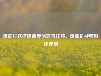 废铜烂铁搭建疯趣创意乌托邦，废品机械师游戏评测