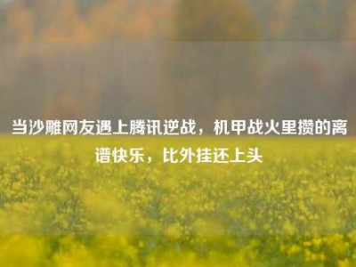 当沙雕网友遇上腾讯逆战，机甲战火里攒的离谱快乐，比外挂还上头