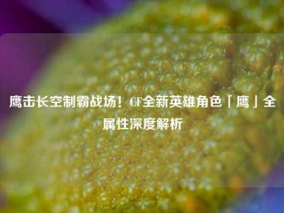 鹰击长空制霸战场！CF全新英雄角色「鹰」全属性深度解析
