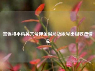 警惕和平精英共号押金骗局及账号出租收费情况