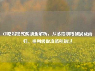 CF吃鸡模式奖励全解析，从落地刚枪到满载而归，福利领取攻略别错过