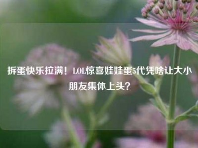 拆蛋快乐拉满！LOL惊喜娃娃蛋5代凭啥让大小朋友集体上头？