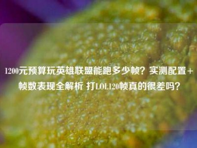 1200元预算玩英雄联盟能跑多少帧？实测配置+帧数表现全解析 打LOL120帧真的很差吗？