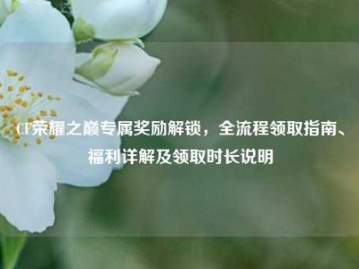 CF荣耀之巅专属奖励解锁，全流程领取指南、福利详解及领取时长说明