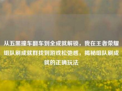 从五黑撞车翻车到全成就解锁，我在王者荣耀组队刷成就群找到游戏松弛感，揭秘组队刷成就的正确玩法
