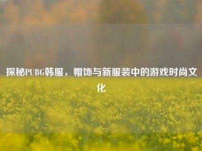 探秘PUBG韩服，帽饰与新服装中的游戏时尚文化