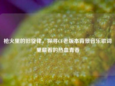 枪火里的旧旋律，探寻CF老版本背景音乐歌词里藏着的热血青春
