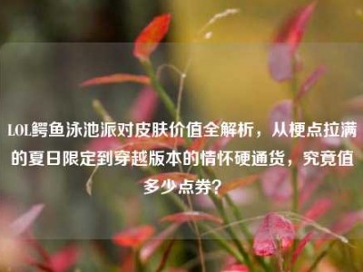 LOL鳄鱼泳池派对皮肤价值全解析，从梗点拉满的夏日限定到穿越版本的情怀硬通货，究竟值多少点券？