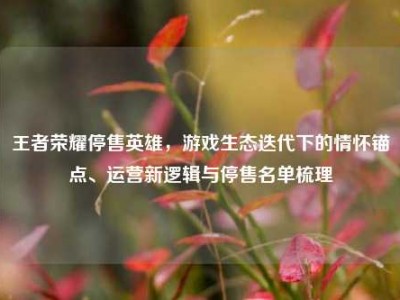 王者荣耀停售英雄，游戏生态迭代下的情怀锚点、运营新逻辑与停售名单梳理