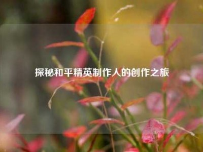 探秘和平精英制作人的创作之旅