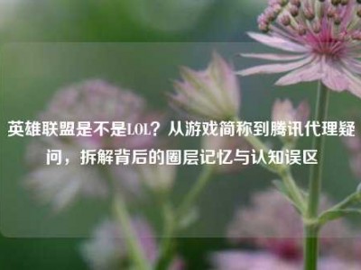 英雄联盟是不是LOL？从游戏简称到腾讯代理疑问，拆解背后的圈层记忆与认知误区