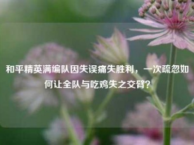 和平精英满编队因失误痛失胜利，一次疏忽如何让全队与吃鸡失之交臂？