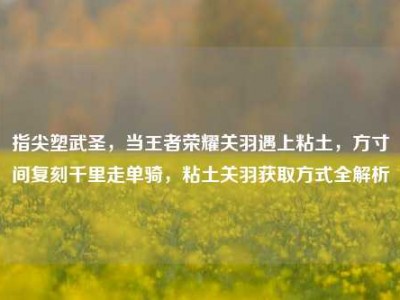 指尖塑武圣，当王者荣耀关羽遇上粘土，方寸间复刻千里走单骑，粘土关羽获取方式全解析