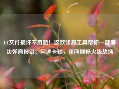 CF文件损坏不用愁！这款修复工具帮你一键解决弹窗报错、闪退卡顿，重回顺畅火线战场