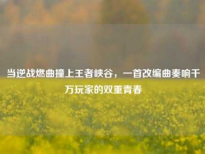 当逆战燃曲撞上王者峡谷，一首改编曲奏响千万玩家的双重青春