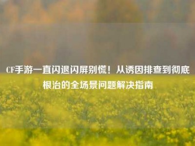 CF手游一直闪退闪屏别慌！从诱因排查到彻底根治的全场景问题解决指南